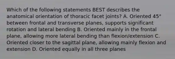 Which of the following statements BEST describes the anatomical orientation of thoracic facet joints? A. Oriented 45° between frontal and transverse planes, supports significant rotation and lateral bending B. Oriented mainly in the frontal plane, allowing more lateral bending than flexion/extension C. Oriented closer to the sagittal plane, allowing mainly flexion and extension D. Oriented equally in all three planes