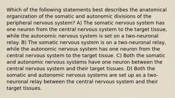 Which of the following statements best describes the anatomical organization of the somatic and autonomic divisions of the peripheral nervous system? A) The somatic nervous system has one neuron from the central nervous system to the target tissue, while the autonomic nervous system is set on a two-neuronal relay. B) The somatic nervous system is on a two-neuronal relay, while the autonomic nervous system has one neuron from the central nervous system to the target tissue. C) Both the somatic and autonomic nervous systems have one neuron between the central nervous system and their target tissues. D) Both the somatic and autonomic nervous systems are set up as a two-neuronal relay between the central nervous system and their target tissues.