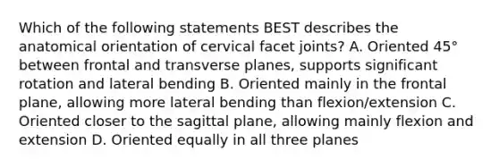 Which of the following statements BEST describes the anatomical orientation of cervical facet joints? A. Oriented 45° between frontal and transverse planes, supports significant rotation and lateral bending B. Oriented mainly in the frontal plane, allowing more lateral bending than flexion/extension C. Oriented closer to the sagittal plane, allowing mainly flexion and extension D. Oriented equally in all three planes