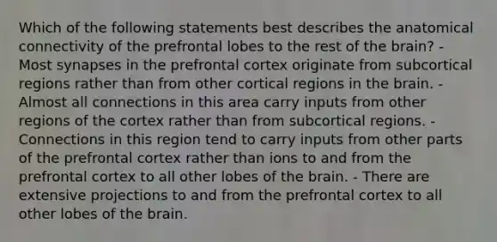 Which of the following statements best describes the anatomical connectivity of the prefrontal lobes to the rest of the brain? - Most synapses in the prefrontal cortex originate from subcortical regions rather than from other cortical regions in the brain. - Almost all connections in this area carry inputs from other regions of the cortex rather than from subcortical regions. - Connections in this region tend to carry inputs from other parts of the prefrontal cortex rather than ions to and from the prefrontal cortex to all other lobes of the brain. - There are extensive projections to and from the prefrontal cortex to all other lobes of the brain.