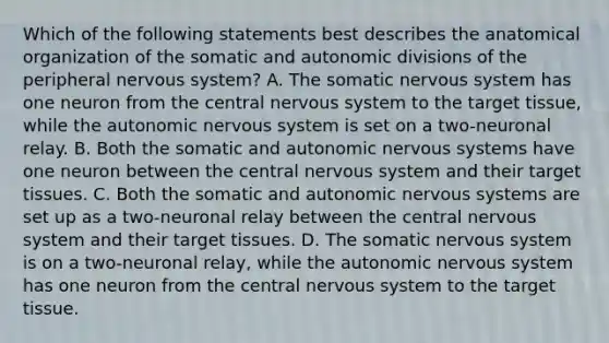 Which of the following statements best describes the anatomical organization of the somatic and autonomic divisions of the peripheral nervous system? A. The somatic nervous system has one neuron from the central nervous system to the target tissue, while the autonomic nervous system is set on a two-neuronal relay. B. Both the somatic and autonomic nervous systems have one neuron between the central nervous system and their target tissues. C. Both the somatic and autonomic nervous systems are set up as a two-neuronal relay between the central nervous system and their target tissues. D. The somatic nervous system is on a two-neuronal relay, while the autonomic nervous system has one neuron from the central nervous system to the target tissue.