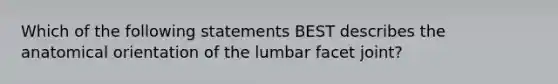 Which of the following statements BEST describes the anatomical orientation of the lumbar facet joint?