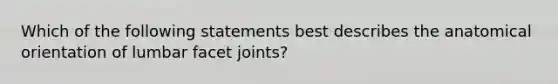 Which of the following statements best describes the anatomical orientation of lumbar facet joints?