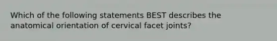 Which of the following statements BEST describes the anatomical orientation of cervical facet joints?