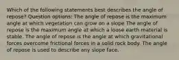 Which of the following statements best describes the angle of repose? Question options: The angle of repose is the maximum angle at which vegetation can grow on a slope The angle of repose is the maximum angle at which a loose earth material is stable. The angle of repose is the angle at which gravitational forces overcome frictional forces in a solid rock body. The angle of repose is used to describe any slope face.