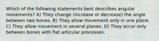 Which of the following statements best describes angular movements? A) They change (increase or decrease) the angle between two bones. B) They allow movement only in one plane. C) They allow movement in several planes. D) They occur only between bones with flat articular processes.