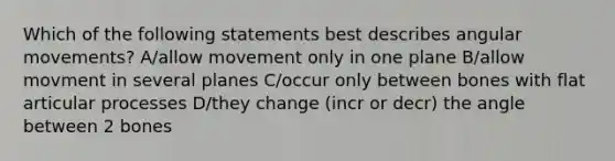 Which of the following statements best describes angular movements? A/allow movement only in one plane B/allow movment in several planes C/occur only between bones with flat articular processes D/they change (incr or decr) the angle between 2 bones