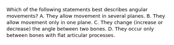 Which of the following statements best describes angular movements? A. They allow movement in several planes. B. They allow movement only in one plane. C. They change (increase or decrease) the angle between two bones. D. They occur only between bones with flat articular processes.