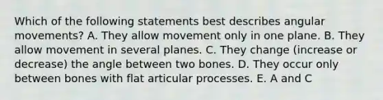 Which of the following statements best describes angular movements? A. They allow movement only in one plane. B. They allow movement in several planes. C. They change (increase or decrease) the angle between two bones. D. They occur only between bones with flat articular processes. E. A and C