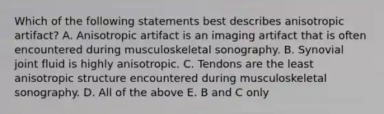 Which of the following statements best describes anisotropic artifact? A. Anisotropic artifact is an imaging artifact that is often encountered during musculoskeletal sonography. B. Synovial joint fluid is highly anisotropic. C. Tendons are the least anisotropic structure encountered during musculoskeletal sonography. D. All of the above E. B and C only