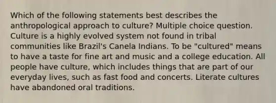 Which of the following statements best describes the anthropological approach to culture? Multiple choice question. Culture is a highly evolved system not found in tribal communities like Brazil's Canela Indians. To be "cultured" means to have a taste for fine art and music and a college education. All people have culture, which includes things that are part of our everyday lives, such as fast food and concerts. Literate cultures have abandoned oral traditions.