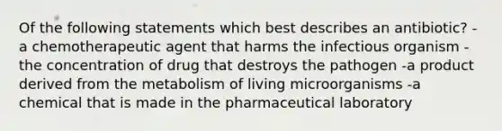 Of the following statements which best describes an antibiotic? -a chemotherapeutic agent that harms the infectious organism -the concentration of drug that destroys the pathogen -a product derived from the metabolism of living microorganisms -a chemical that is made in the pharmaceutical laboratory