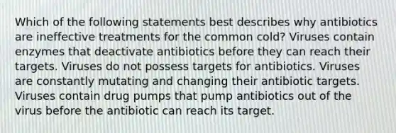 Which of the following statements best describes why antibiotics are ineffective treatments for the common cold? Viruses contain enzymes that deactivate antibiotics before they can reach their targets. Viruses do not possess targets for antibiotics. Viruses are constantly mutating and changing their antibiotic targets. Viruses contain drug pumps that pump antibiotics out of the virus before the antibiotic can reach its target.