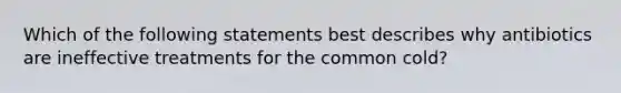 Which of the following statements best describes why antibiotics are ineffective treatments for the common cold?