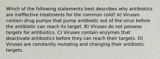 Which of the following statements best describes why antibiotics are ineffective treatments for the common cold? A) Viruses contain drug pumps that pump antibiotic out of the virus before the antibiotic can reach its target. B) Viruses do not possess targets for antibiotics. C) Viruses contain enzymes that deactivate antibiotics before they can reach their targets. D) Viruses are constantly mutating and changing their antibiotic targets.