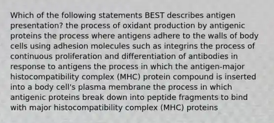 Which of the following statements BEST describes antigen presentation? the process of oxidant production by antigenic proteins the process where antigens adhere to the walls of body cells using adhesion molecules such as integrins the process of continuous proliferation and differentiation of antibodies in response to antigens the process in which the antigen-major histocompatibility complex (MHC) protein compound is inserted into a body cell's plasma membrane the process in which antigenic proteins break down into peptide fragments to bind with major histocompatibility complex (MHC) proteins