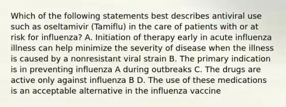 Which of the following statements best describes antiviral use such as oseltamivir (Tamiflu) in the care of patients with or at risk for influenza? A. Initiation of therapy early in acute influenza illness can help minimize the severity of disease when the illness is caused by a nonresistant viral strain B. The primary indication is in preventing influenza A during outbreaks C. The drugs are active only against influenza B D. The use of these medications is an acceptable alternative in the influenza vaccine