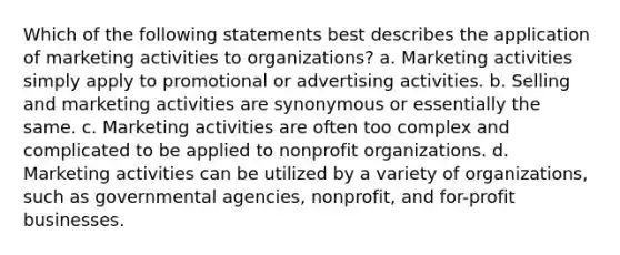 Which of the following statements best describes the application of marketing activities to organizations? a. Marketing activities simply apply to promotional or advertising activities. b. Selling and marketing activities are synonymous or essentially the same. c. Marketing activities are often too complex and complicated to be applied to nonprofit organizations. d. Marketing activities can be utilized by a variety of organizations, such as governmental agencies, nonprofit, and for-profit businesses.