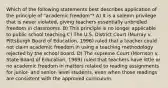 Which of the following statements best describes application of the principle of "academic freedom"? A) It is a solemn privilege that is never violated, giving teachers essentially unbridled freedom in classrooms. B) This principle is no longer applicable to public school teaching C) The U.S. District Court (Murray v. Pittsburgh Board of Education, 1996) ruled that a teacher could not claim academic freedom in using a teaching methodology rejected by the school board. D) The supreme Court (Morrison v. State Board of Education, 1969) ruled that teachers have little or no academic freedom in matters related to reading assignments for junior- and senior- level students, even when those readings are consistent with the approved curriculum.