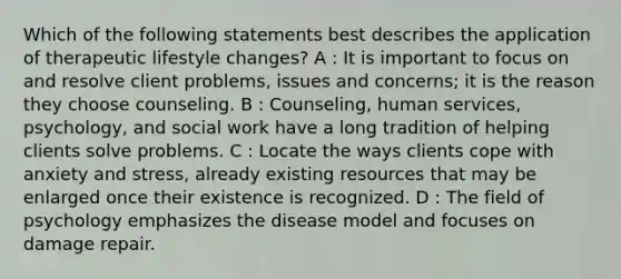 Which of the following statements best describes the application of therapeutic lifestyle changes? A : It is important to focus on and resolve client problems, issues and concerns; it is the reason they choose counseling. B : Counseling, human services, psychology, and social work have a long tradition of helping clients solve problems. C : Locate the ways clients cope with anxiety and stress, already existing resources that may be enlarged once their existence is recognized. D : The field of psychology emphasizes the disease model and focuses on damage repair.