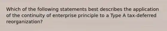 Which of the following statements best describes the application of the continuity of enterprise principle to a Type A tax-deferred reorganization?