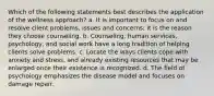 Which of the following statements best describes the application of the wellness approach? a. It is important to focus on and resolve client problems, issues and concerns; it is the reason they choose counseling. b. Counseling, human services, psychology, and social work have a long tradition of helping clients solve problems. c. Locate the ways clients cope with anxiety and stress, and already existing resources that may be enlarged once their existence is recognized. d. The field of psychology emphasizes the disease model and focuses on damage repair.