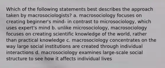 Which of the following statements best describes the approach taken by macrosociologists? a. macrosociology focuses on creating beginner's mind- in contrast to microsociology, which uses expert's mind b. unlike microsociology, macrosociology focuses on creating scientific knowledge of the world, rather than practical knowledge c. macrosociology concentrates on the way large social institutions are created through individual interactions d. macrosociology examines large-scale social structure to see how it affects individual lives