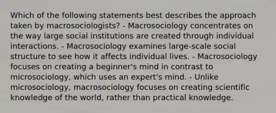 Which of the following statements best describes the approach taken by macrosociologists? - Macrosociology concentrates on the way large social institutions are created through individual interactions. - Macrosociology examines large-scale social structure to see how it affects individual lives. - Macrosociology focuses on creating a beginner's mind in contrast to microsociology, which uses an expert's mind. - Unlike microsociology, macrosociology focuses on creating scientific knowledge of the world, rather than practical knowledge.