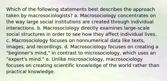 Which of the following statements best describes the approach taken by macrosociologists? a. Macrosociology concentrates on the way large social institutions are created through individual interactions. b. Macrosociology directly examines large-scale social structures in order to see how they affect individual lives. c. Macrosociology focuses on nonnumerical data like texts, images, and recordings. d. Macrosociology focuses on creating a "beginner's mind," in contrast to microsociology, which uses an "expert's mind." e. Unlike microsociology, macrosociology focuses on creating scientific knowledge of the world rather than practical knowledge.