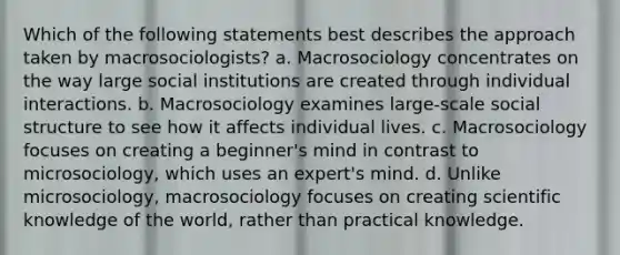 Which of the following statements best describes the approach taken by macrosociologists? a. Macrosociology concentrates on the way large social institutions are created through individual interactions. b. Macrosociology examines large-scale social structure to see how it affects individual lives. c. Macrosociology focuses on creating a beginner's mind in contrast to microsociology, which uses an expert's mind. d. Unlike microsociology, macrosociology focuses on creating scientific knowledge of the world, rather than practical knowledge.