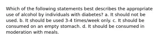 Which of the following statements best describes the appropriate use of alcohol by individuals with diabetes? a. It should not be used. b. It should be used 3-4 times/week only. c. It should be consumed on an empty stomach. d. It should be consumed in moderation with meals.