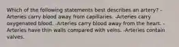 Which of the following statements best describes an artery? -Arteries carry blood away from capillaries. -Arteries carry oxygenated blood. -Arteries carry blood away from the heart. -Arteries have thin walls compared with veins. -Arteries contain valves.