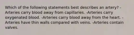 Which of the following statements best describes an artery? -Arteries carry blood away from capillaries. -Arteries carry oxygenated blood. -Arteries carry blood away from the heart. -Arteries have thin walls compared with veins. -Arteries contain valves.