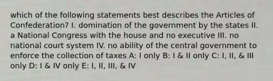 which of the following statements best describes <a href='https://www.questionai.com/knowledge/k5NDraRCFC-the-articles-of-confederation' class='anchor-knowledge'>the articles of confederation</a>? I. domination of the government by the states II. a National Congress with the house and no executive III. no national court system IV. no ability of the central government to enforce the collection of taxes A: I only B: I & II only C: I, II, & III only D: I & IV only E: I, II, III, & IV