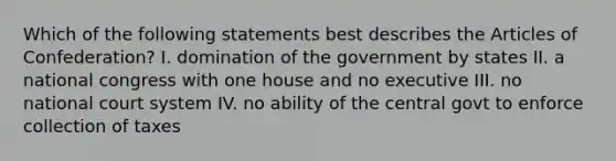 Which of the following statements best describes the Articles of Confederation? I. domination of the government by states II. a national congress with one house and no executive III. no national court system IV. no ability of the central govt to enforce collection of taxes