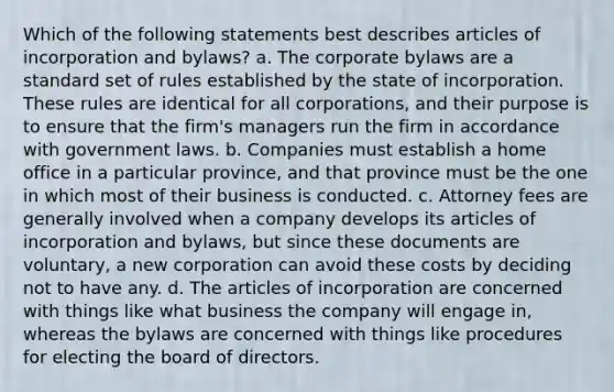 Which of the following statements best describes articles of incorporation and bylaws? a. The corporate bylaws are a standard set of rules established by the state of incorporation. These rules are identical for all corporations, and their purpose is to ensure that the firm's managers run the firm in accordance with government laws. b. Companies must establish a home office in a particular province, and that province must be the one in which most of their business is conducted. c. Attorney fees are generally involved when a company develops its articles of incorporation and bylaws, but since these documents are voluntary, a new corporation can avoid these costs by deciding not to have any. d. The articles of incorporation are concerned with things like what business the company will engage in, whereas the bylaws are concerned with things like procedures for electing the board of directors.