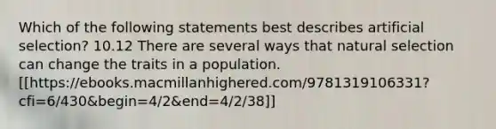 Which of the following statements best describes artificial selection? 10.12 There are several ways that natural selection can change the traits in a population. [[https://ebooks.macmillanhighered.com/9781319106331?cfi=6/430&begin=4/2&end=4/2/38]]