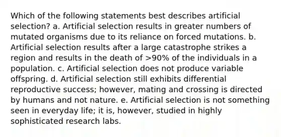 Which of the following statements best describes artificial selection? a. Artificial selection results in greater numbers of mutated organisms due to its reliance on forced mutations. b. Artificial selection results after a large catastrophe strikes a region and results in the death of >90% of the individuals in a population. c. Artificial selection does not produce variable offspring. d. Artificial selection still exhibits differential reproductive success; however, mating and crossing is directed by humans and not nature. e. Artificial selection is not something seen in everyday life; it is, however, studied in highly sophisticated research labs.