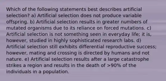 Which of the following statements best describes artificial selection? a) Artificial selection does not produce variable offspring. b) Artificial selection results in greater numbers of mutated organisms due to its reliance on forced mutations. c) Artificial selection is not something seen in everyday life; it is, however, studied in highly sophisticated research labs. d) Artificial selection still exhibits differential reproductive success; however, mating and crossing is directed by humans and not nature. e) Artificial selection results after a large catastrophe strikes a region and results in the death of >90% of the individuals in a population.