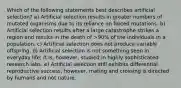 Which of the following statements best describes artificial selection? a) Artificial selection results in greater numbers of mutated organisms due to its reliance on forced mutations. b) Artificial selection results after a large catastrophe strikes a region and results in the death of >90% of the individuals in a population. c) Artificial selection does not produce variable offspring. d) Artificial selection is not something seen in everyday life; it is, however, studied in highly sophisticated research labs. e) Artificial selection still exhibits differential reproductive success; however, mating and crossing is directed by humans and not nature.