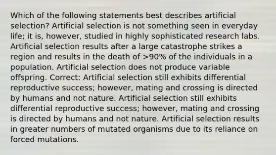 Which of the following statements best describes artificial selection? Artificial selection is not something seen in everyday life; it is, however, studied in highly sophisticated research labs. Artificial selection results after a large catastrophe strikes a region and results in the death of >90% of the individuals in a population. Artificial selection does not produce variable offspring. Correct: Artificial selection still exhibits differential reproductive success; however, mating and crossing is directed by humans and not nature. Artificial selection still exhibits differential reproductive success; however, mating and crossing is directed by humans and not nature. Artificial selection results in greater numbers of mutated organisms due to its reliance on forced mutations.