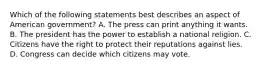 Which of the following statements best describes an aspect of American government? A. The press can print anything it wants. B. The president has the power to establish a national religion. C. Citizens have the right to protect their reputations against lies. D. Congress can decide which citizens may vote.