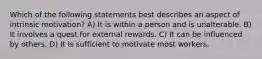 Which of the following statements best describes an aspect of intrinsic motivation? A) It is within a person and is unalterable. B) It involves a quest for external rewards. C) It can be influenced by others. D) It is sufficient to motivate most workers.