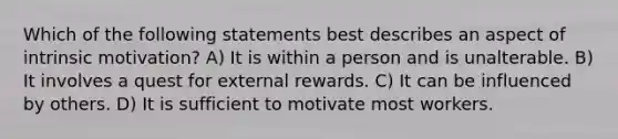 Which of the following statements best describes an aspect of intrinsic motivation? A) It is within a person and is unalterable. B) It involves a quest for external rewards. C) It can be influenced by others. D) It is sufficient to motivate most workers.