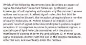 Which of the following statements best describes an aspect of signal transduction? Important follow-up: synthesize your knowledge of cell signaling and explain why the incorrect answer options are incorrect. A. When signal molecules first bind to receptor tyrosine kinases, the receptors phosphorylate a number of nearby molecules. B. Protein kinase A activation is one possible result of signal molecules binding to G protein-coupled receptors. C. In response to some G protein-mediated signals, a special type of lipid molecule associated with the plasma membrane is cleaved to form IP3 and calcium. D. In most cases, signal molecules interact with the cell at the plasma membrane, enter the cell, and eventually enter the nucleus.