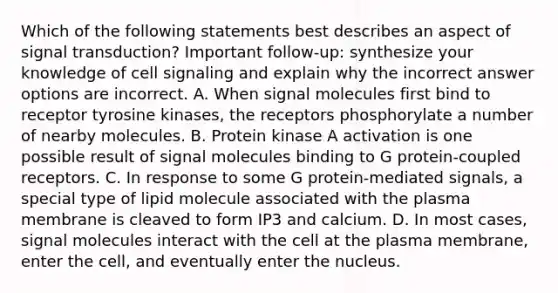 Which of the following statements best describes an aspect of signal transduction? Important follow-up: synthesize your knowledge of cell signaling and explain why the incorrect answer options are incorrect. A. When signal molecules first bind to receptor tyrosine kinases, the receptors phosphorylate a number of nearby molecules. B. Protein kinase A activation is one possible result of signal molecules binding to G protein-coupled receptors. C. In response to some G protein-mediated signals, a special type of lipid molecule associated with the plasma membrane is cleaved to form IP3 and calcium. D. In most cases, signal molecules interact with the cell at the plasma membrane, enter the cell, and eventually enter the nucleus.