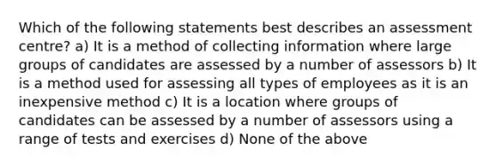 Which of the following statements best describes an assessment centre? a) It is a method of collecting information where large groups of candidates are assessed by a number of assessors b) It is a method used for assessing all types of employees as it is an inexpensive method c) It is a location where groups of candidates can be assessed by a number of assessors using a range of tests and exercises d) None of the above