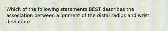 Which of the following statements BEST describes the association between alignment of the distal radius and wrist deviation?