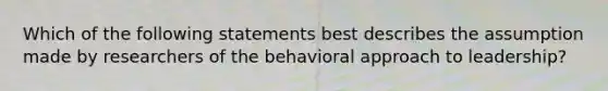 Which of the following statements best describes the assumption made by researchers of the behavioral approach to leadership?