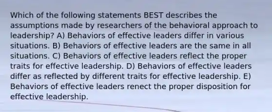 Which of the following statements BEST describes the assumptions made by researchers of the behavioral approach to leadership? A) Behaviors of effective leaders differ in various situations. B) Behaviors of effective leaders are the same in all situations. C) Behaviors of effective leaders reflect the proper traits for effective leadership. D) Behaviors of effective leaders differ as reflected by different traits for effective leadership. E) Behaviors of effective leaders renect the proper disposition for effective leadership.